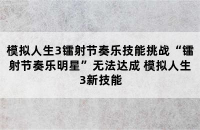 模拟人生3镭射节奏乐技能挑战“镭射节奏乐明星”无法达成 模拟人生3新技能